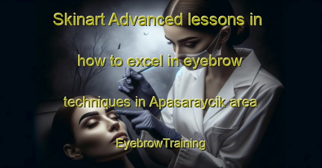 Skinart Advanced lessons in how to excel in eyebrow techniques in Apasaraycik area | EyebrowTraining | EyebrowClasses | SkinartTraining-Turkey