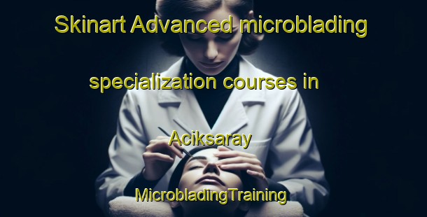 Skinart Advanced microblading specialization courses in Aciksaray | #MicrobladingTraining #MicrobladingClasses #SkinartTraining-Turkey