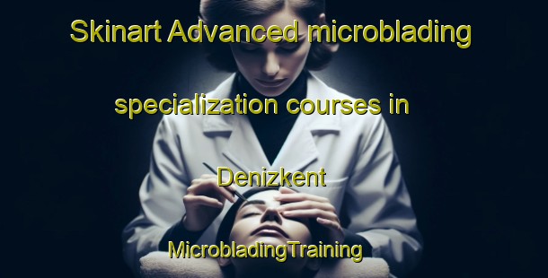 Skinart Advanced microblading specialization courses in Denizkent | MicrobladingTraining | MicrobladingClasses | SkinartTraining-Turkey