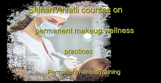 Skinart Ahlatli courses on permanent makeup wellness practices | #PermanentmakeupTraining #PermanentmakeupClasses #SkinartTraining-Turkey