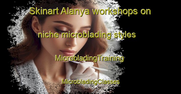 Skinart Alanya workshops on niche microblading styles | #MicrobladingTraining #MicrobladingClasses #SkinartTraining-Turkey