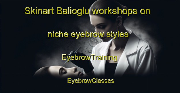 Skinart Balioglu workshops on niche eyebrow styles | EyebrowTraining | EyebrowClasses | SkinartTraining-Turkey