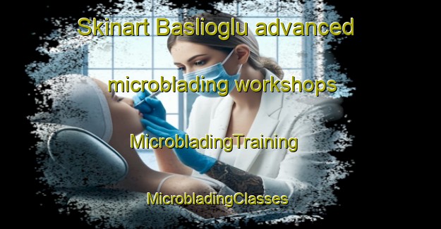 Skinart Baslioglu advanced microblading workshops | MicrobladingTraining | MicrobladingClasses | SkinartTraining-Turkey