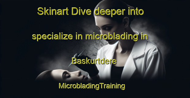 Skinart Dive deeper into specialize in microblading in Baskurtdere | MicrobladingTraining | MicrobladingClasses | SkinartTraining-Turkey