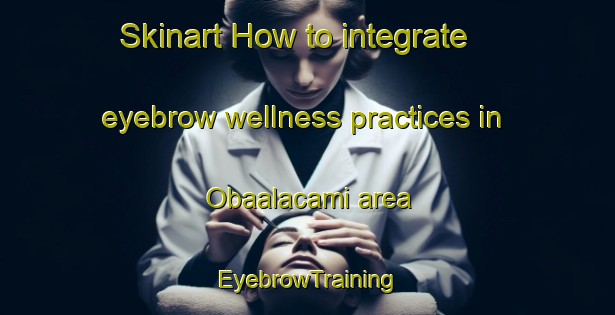 Skinart How to integrate eyebrow wellness practices in Obaalacami area | EyebrowTraining | EyebrowClasses | SkinartTraining-Turkey
