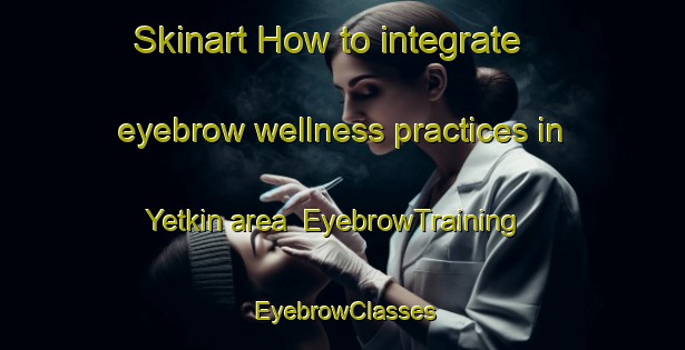 Skinart How to integrate eyebrow wellness practices in Yetkin area | EyebrowTraining | EyebrowClasses | SkinartTraining-Turkey