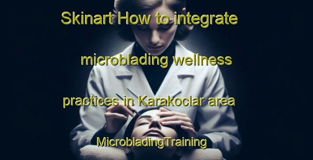 Skinart How to integrate microblading wellness practices in Karakoclar area | MicrobladingTraining | MicrobladingClasses | SkinartTraining-Turkey