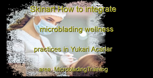 Skinart How to integrate microblading wellness practices in Yukari Acarlar area | MicrobladingTraining | MicrobladingClasses | SkinartTraining-Turkey