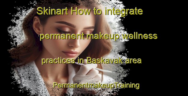 Skinart How to integrate permanent makeup wellness practices in Baskavak area | PermanentmakeupTraining | PermanentmakeupClasses | SkinartTraining-Turkey