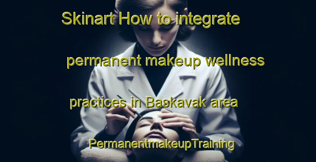 Skinart How to integrate permanent makeup wellness practices in Baskavak area | PermanentmakeupTraining | PermanentmakeupClasses | SkinartTraining-Turkey