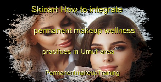 Skinart How to integrate permanent makeup wellness practices in Umut area | PermanentmakeupTraining | PermanentmakeupClasses | SkinartTraining-Turkey