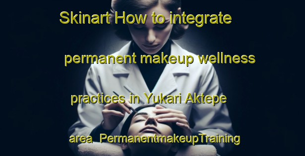 Skinart How to integrate permanent makeup wellness practices in Yukari Aktepe area | PermanentmakeupTraining | PermanentmakeupClasses | SkinartTraining-Turkey