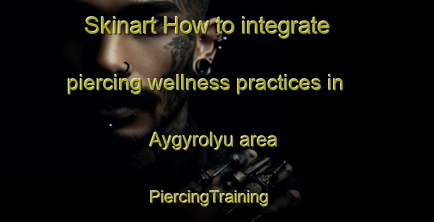 Skinart How to integrate piercing wellness practices in Aygyrolyu area | PiercingTraining | PiercingClasses | SkinartTraining-Turkey