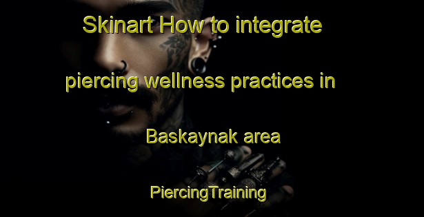 Skinart How to integrate piercing wellness practices in Baskaynak area | #PiercingTraining #PiercingClasses #SkinartTraining-Turkey