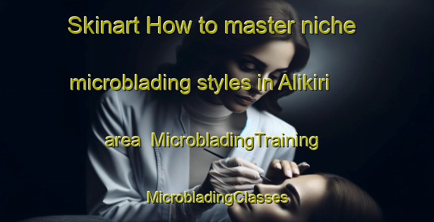 Skinart How to master niche microblading styles in Alikiri area | #MicrobladingTraining #MicrobladingClasses #SkinartTraining-Turkey