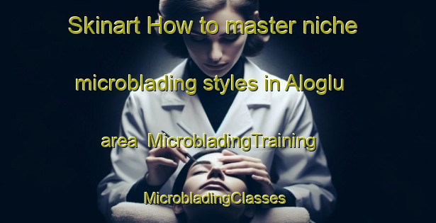 Skinart How to master niche microblading styles in Aloglu area | MicrobladingTraining | MicrobladingClasses | SkinartTraining-Turkey