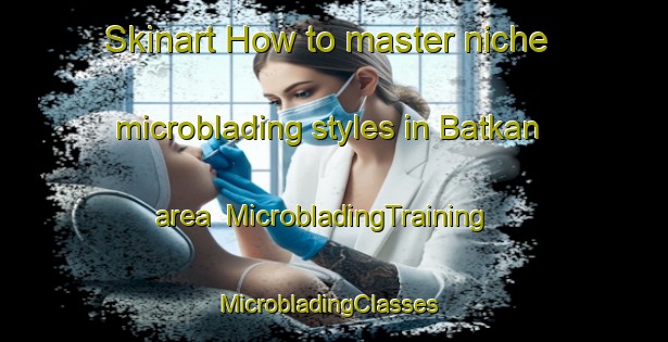 Skinart How to master niche microblading styles in Batkan area | MicrobladingTraining | MicrobladingClasses | SkinartTraining-Turkey
