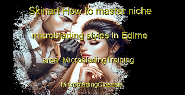 Skinart How to master niche microblading styles in Edirne area | MicrobladingTraining | MicrobladingClasses | SkinartTraining-Turkey