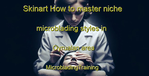 Skinart How to master niche microblading styles in Oyrualan area | MicrobladingTraining | MicrobladingClasses | SkinartTraining-Turkey