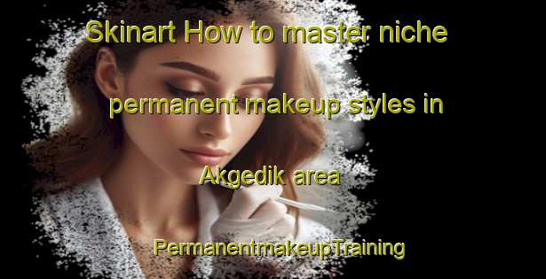 Skinart How to master niche permanent makeup styles in Akgedik area | PermanentmakeupTraining | PermanentmakeupClasses | SkinartTraining-Turkey