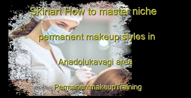 Skinart How to master niche permanent makeup styles in Anadolukavagi area | PermanentmakeupTraining | PermanentmakeupClasses | SkinartTraining-Turkey