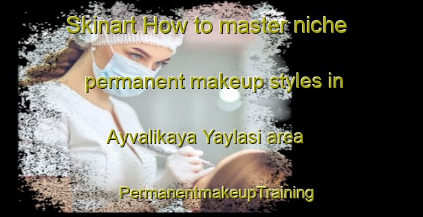 Skinart How to master niche permanent makeup styles in Ayvalikaya Yaylasi area | PermanentmakeupTraining | PermanentmakeupClasses | SkinartTraining-Turkey