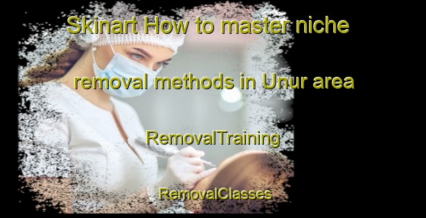 Skinart How to master niche removal methods in Unur area | RemovalTraining | RemovalClasses | SkinartTraining-Turkey