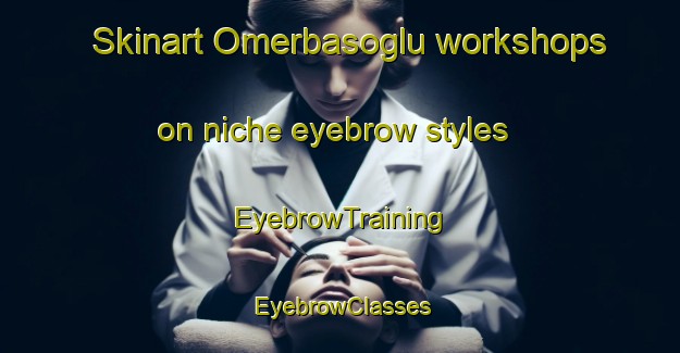 Skinart Omerbasoglu workshops on niche eyebrow styles | EyebrowTraining | EyebrowClasses | SkinartTraining-Turkey