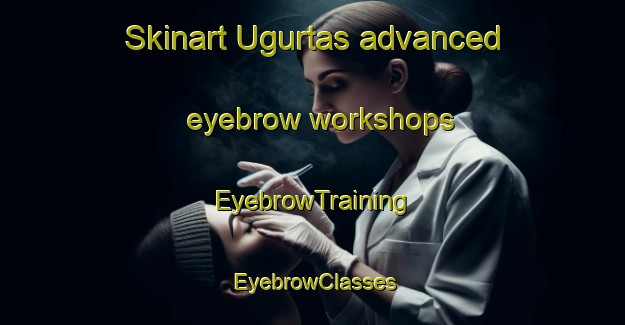 Skinart Ugurtas advanced eyebrow workshops | EyebrowTraining | EyebrowClasses | SkinartTraining-Turkey